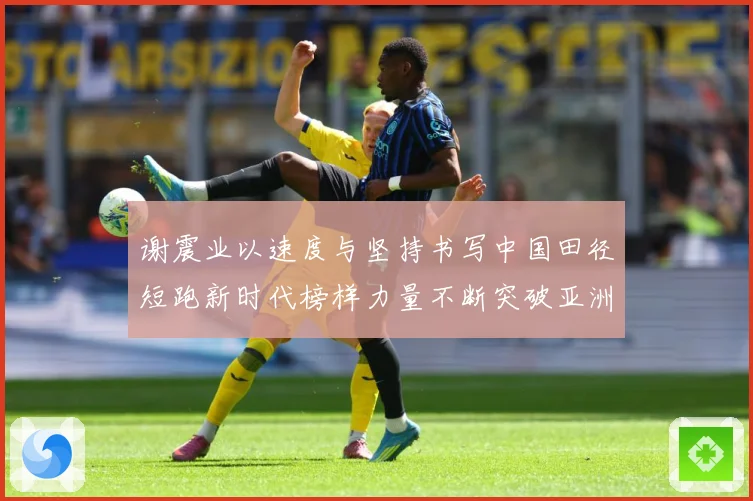 谢震业以速度与坚持书写中国田径短跑新时代榜样力量不断突破亚洲纪录解析-深度解析