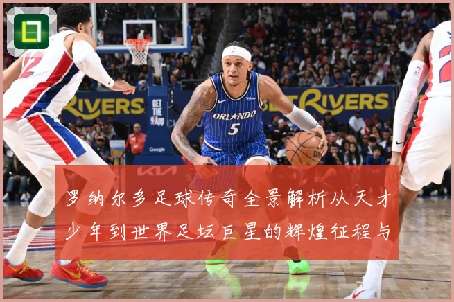 罗纳尔多足球传奇全景解析从天才少年到世界足坛巨星的辉煌征程与经典时刻回顾-深度解析