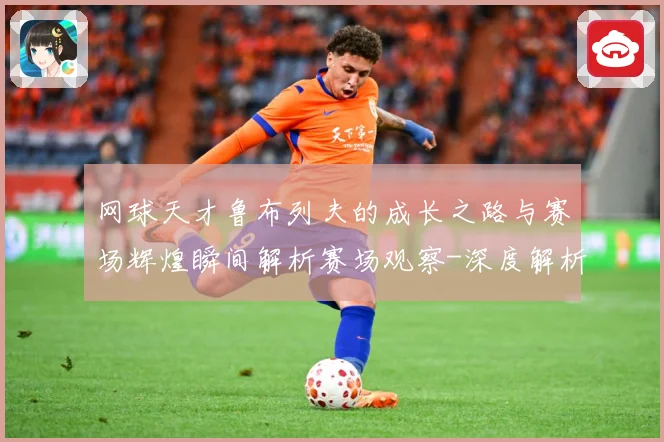 网球天才鲁布列夫的成长之路与赛场辉煌瞬间解析赛场观察-深度解析