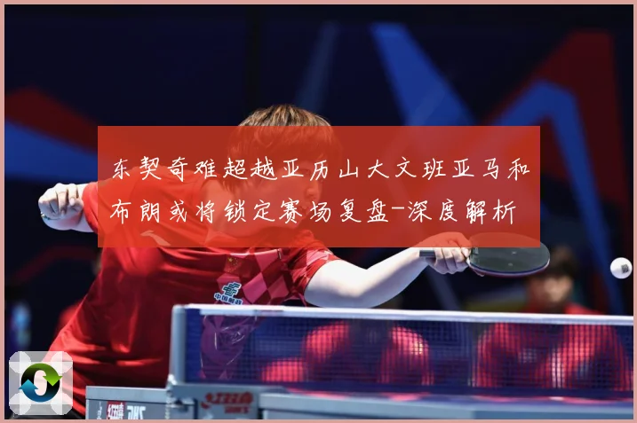 东契奇难超越亚历山大文班亚马和布朗或将锁定赛场复盘-深度解析