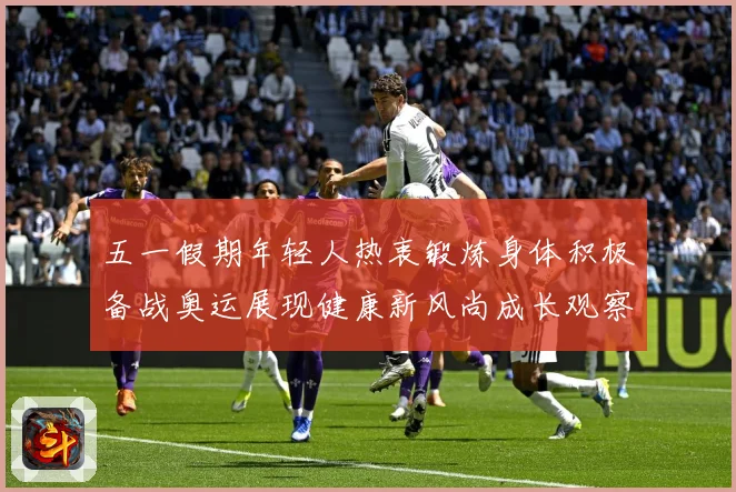 五一假期年轻人热衷锻炼身体积极备战奥运展现健康新风尚成长观察-深度解析