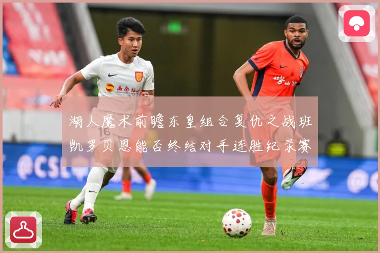 湖人魔术前瞻东皇组合复仇之战班凯罗贝恩能否终结对手连胜纪录赛场复盘-深度解析