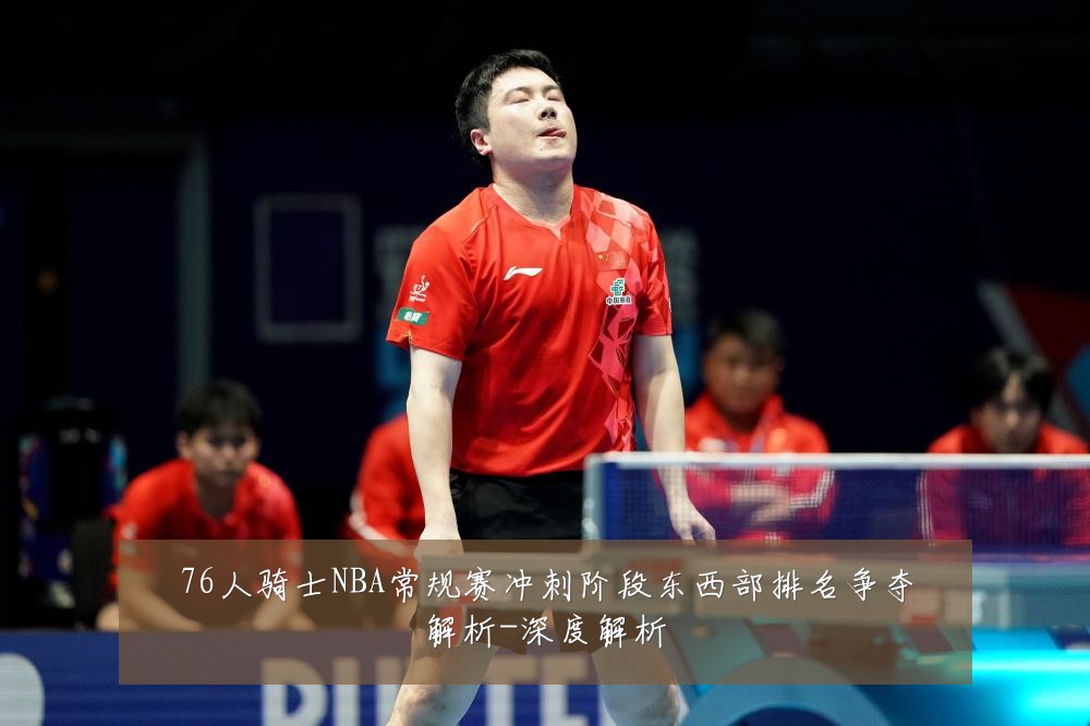 76人骑士NBA常规赛冲刺阶段东西部排名争夺解析-深度解析