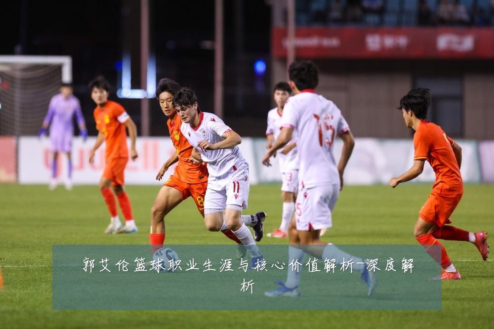 郭艾伦篮球职业生涯与核心价值解析-深度解析